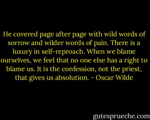 He covered page after page with wild words of sorrow and wilder words of pain. There is a luxury in self-reproach. When we blame ourselves, we feel that no one else has a right to blame us. It is the confession, not the priest, that gives us absolution. - Oscar Wilde