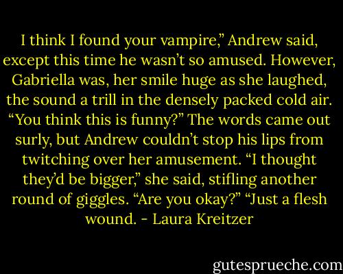 I think I found your vampire,” Andrew said, except this time he wasn’t so amused.<br />However, Gabriella was, her smile huge as she laughed, the sound a trill in the densely packed cold air.<br />“You think this is funny?” The words came out surly, but Andrew couldn’t stop his lips from twitching over her amusement.<br />“I thought they’d be bigger,” she said, stifling another round of giggles. “Are you okay?”<br />“Just a flesh wound. - Laura Kreitzer