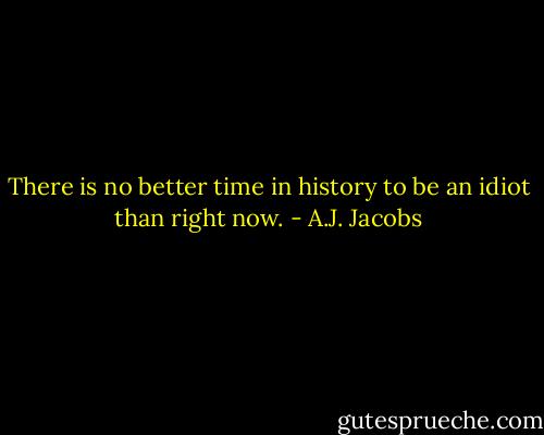 There is no better time in history to be an idiot than right now. - A.J. Jacobs