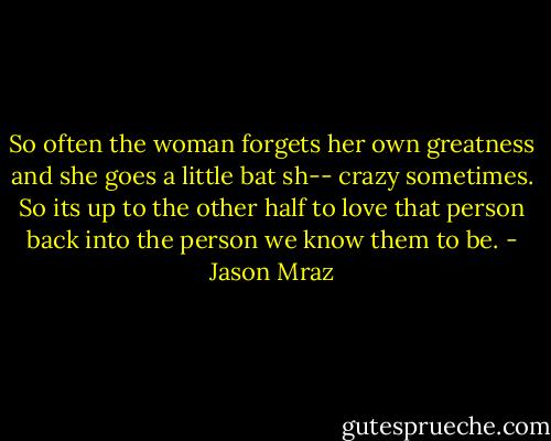 So often the woman forgets her own greatness and she goes a little bat sh-- crazy sometimes. So its up to the other half to love that person back into the person we know them to be. - Jason Mraz
