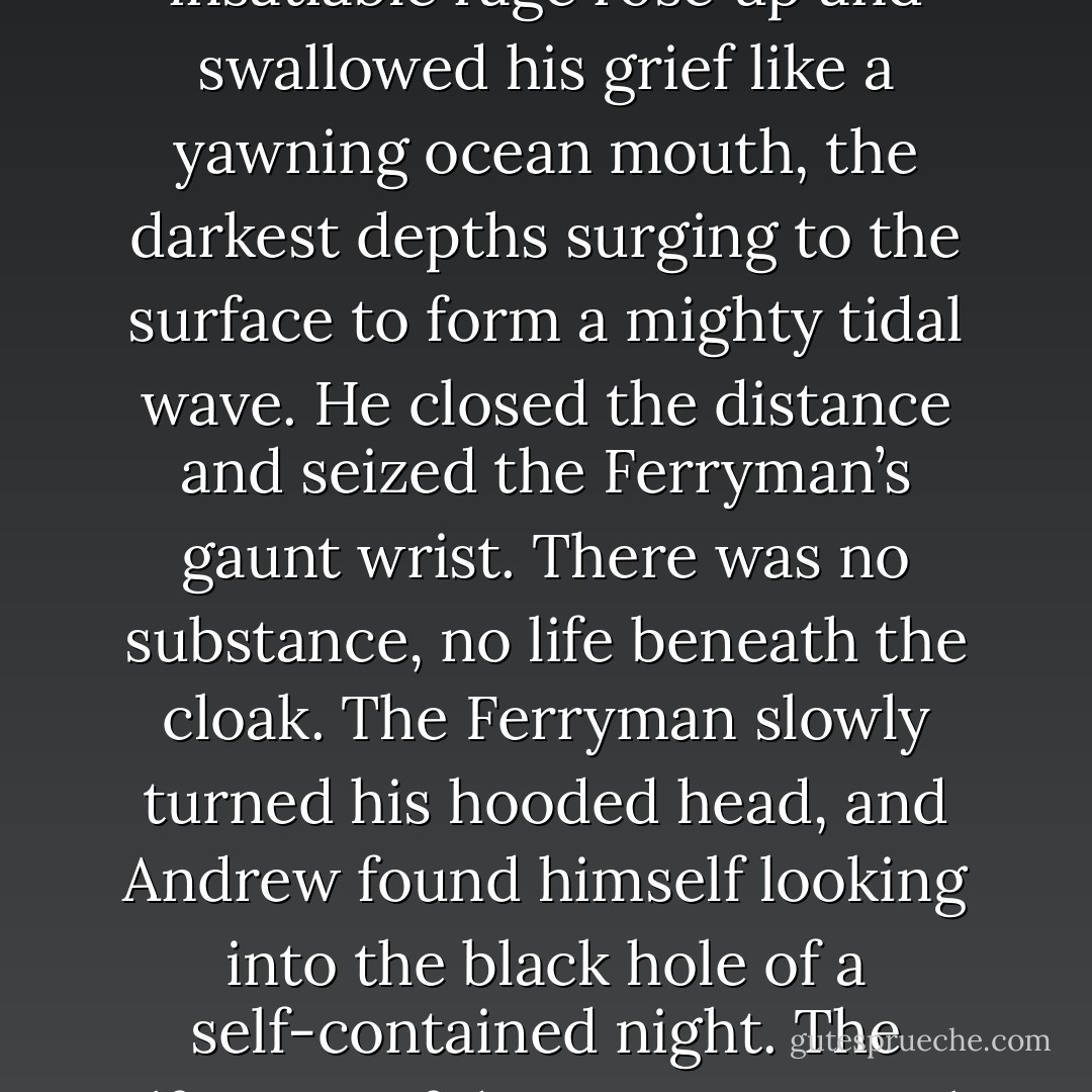 Where are you taking me?” Andrew demanded, whirling on the Ferryman. His muscles tensed, hands curling in and out of fists.<br />“To my master.” The voice was ghostly, whispers of black ash and death, words cold and detached.<br />He had an idea who that was but asked anyway: “And who is your master?”<br />No answer came.<br />Andrew’s insatiable rage rose up and swallowed his grief like a yawning ocean mouth, the darkest depths surging to the surface to form a mighty tidal wave. He closed the distance and seized the Ferryman’s gaunt wrist. There was no substance, no life beneath the cloak. The Ferryman slowly turned his hooded head, and Andrew found himself looking into the black hole of a self-contained night. The olfactory of decay was a punch in the face. Andrew released the Ferryman’s wrist and hastily stepped back, rocking the boat as he put distance between him and the unnatural wind spilling from the gaping orifice. Andrew shivered, the tiny hairs on his neck saluting. The cloaked head faced forward again, and the wind died away. - Laura Kreitzer