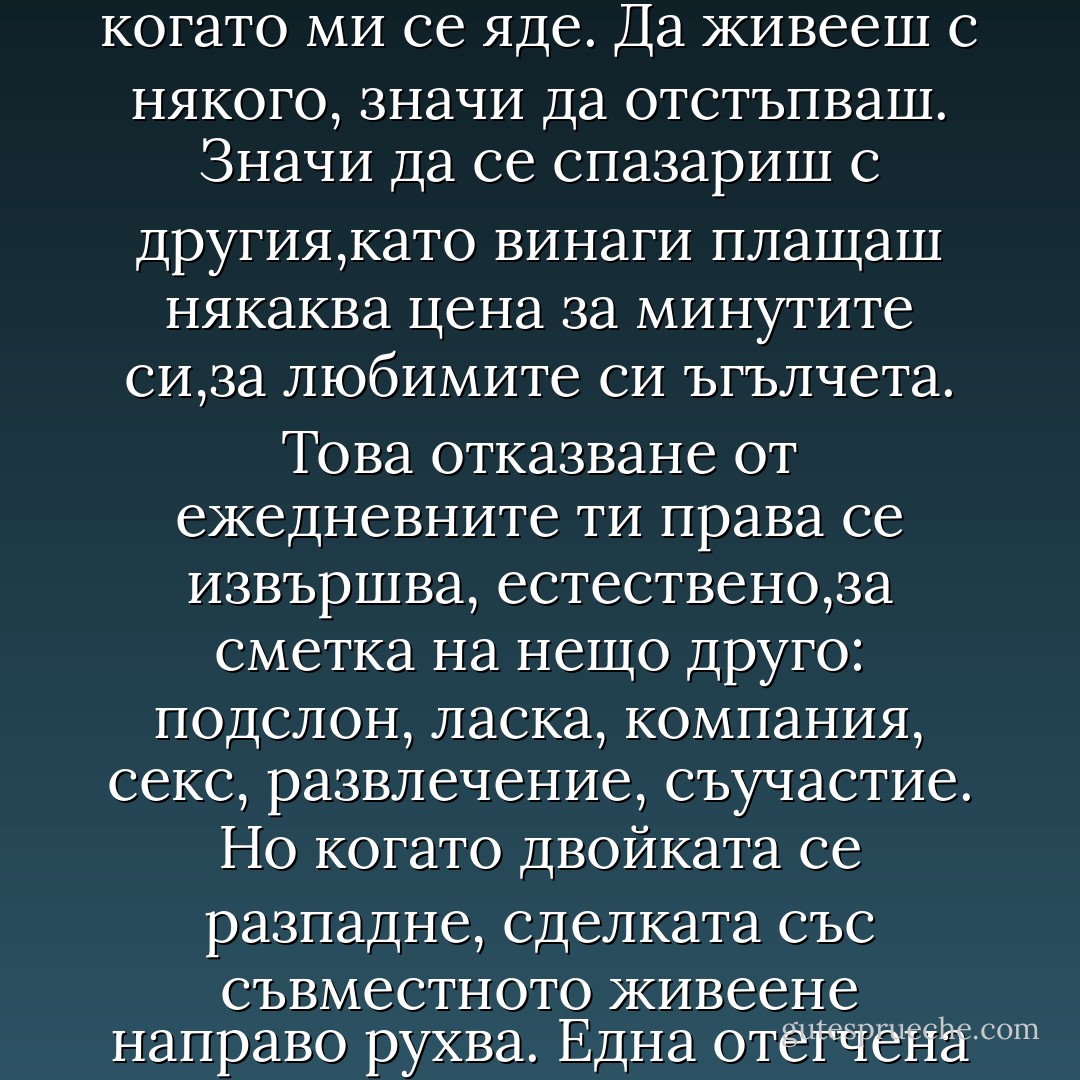 И така, сама съм и ми харесва. След толкова много години на съжителство, сега възвръщам дома си със същия плам, с който колониалните страни възвръщат независимостта си от империите. Сега аз съм принцесата на своя хол, царица на спалнята си и императрица на часовете си. Оставям в безпорядък дисковете, които слушам, чета до пет сутринта и ям, когато ми се яде. Да живееш с някого, значи да отстъпваш. Значи да се спазариш с другия,като винаги плащаш някаква цена за минутите си,за любимите си ъгълчета. Това отказване от ежедневните ти права се извършва, естествено,за сметка на нещо друго: подслон, ласка, компания, секс, развлечение, съучастие. Но когато двойката се разпадне, сделката със съвместното живеене направо рухва. Една отегчена двойка е като неудобен хотел, натъпкан с прекалено много гости. Въпреки това съм склонна да пробвам нов хотел. Но спокойно, без да се опиянявам от фантазии. След като бях търсила напразно идеалния мъж, започвам да подозирам,че е по-приятно и по-подходящо да намериш един, който просто да бъде добър човек. - Rosa Montero