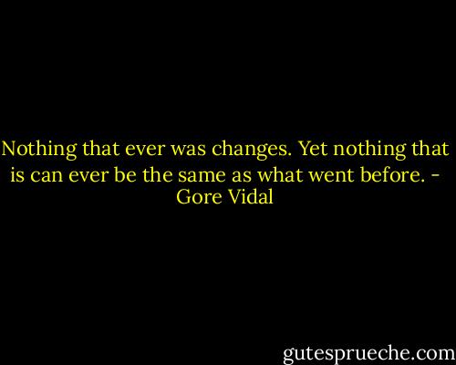 Nothing that ever was changes. Yet nothing that is can ever be the same as what went before. - Gore Vidal