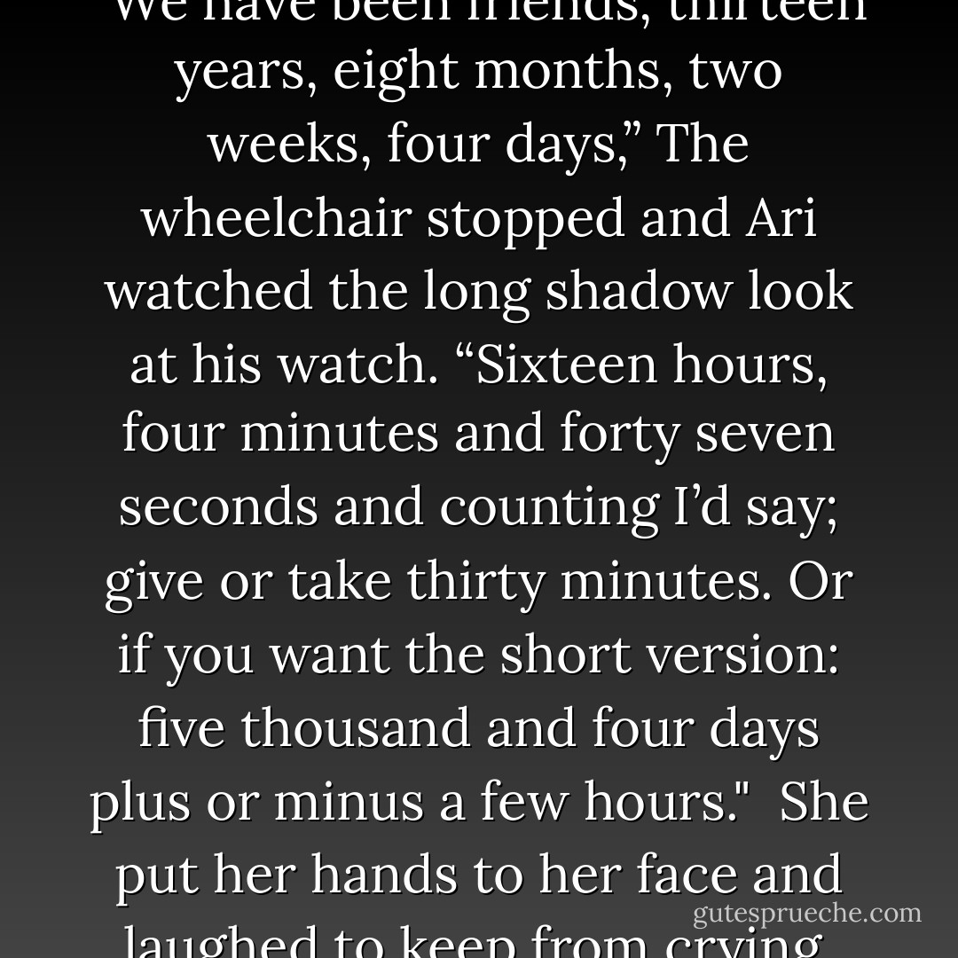 She bit the inside of her cheek. “You wouldn’t keep secrets from me, would you? I mean we’ve been friends how long?”<br /><br />"We have been friends, thirteen years, eight months, two weeks, four days,” The wheelchair stopped and Ari watched the long shadow look at his watch. “Sixteen hours, four minutes and forty seven seconds and counting I’d say; give or take thirty minutes. Or if you want the short version: five thousand and four days plus or minus a few hours."<br /><br />She put her hands to her face and laughed to keep from crying. “Please tell me you made half of that up. Who actually keeps track of time like that? - Victoria Escobar