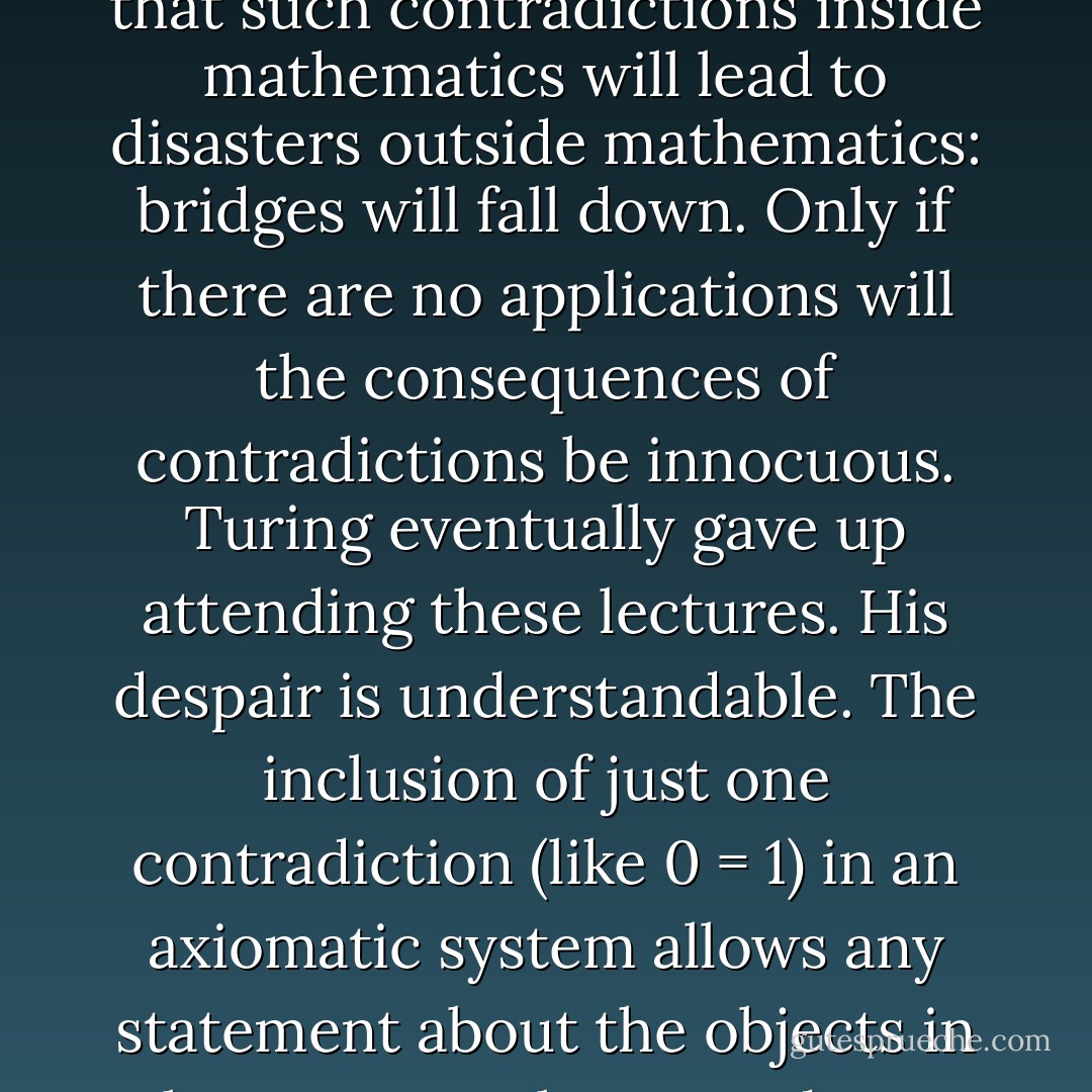 Turing attended Wittgenstein's lectures on the philosophy of mathematics in Cambridge in 1939 and disagreed strongly with a line of argument that Wittgenstein was pursuing which wanted to allow contradictions to exist in mathematical systems. Wittgenstein argues that he can see why people don't like contradictions outside of mathematics but cannot see what harm they do inside mathematics. Turing is exasperated and points out that such contradictions inside mathematics will lead to disasters outside mathematics: bridges will fall down. Only if there are no applications will the consequences of contradictions be innocuous. Turing eventually gave up attending these lectures. His despair is understandable. The inclusion of just one contradiction (like 0 = 1) in an axiomatic system allows any statement about the objects in the system to be proved true (and also proved false). When Bertrand Russel pointed this out in a lecture he was once challenged by a heckler demanding that he show how the questioner could be proved to be the Pope if 2 + 2 = 5. Russel replied immediately that 'if twice 2 is 5, then 4 is 5, subtract 3; then 1 = 2. But you and the Pope are 2; therefore you and the Pope are 1'! A contradictory statement is the ultimate Trojan horse. - John D. Barrow