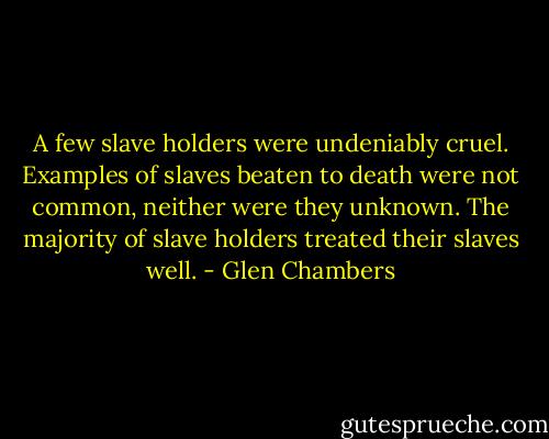 A few slave holders were undeniably cruel. Examples of slaves beaten to death were not common, neither were they unknown. The majority of slave holders treated their slaves well. - Glen Chambers