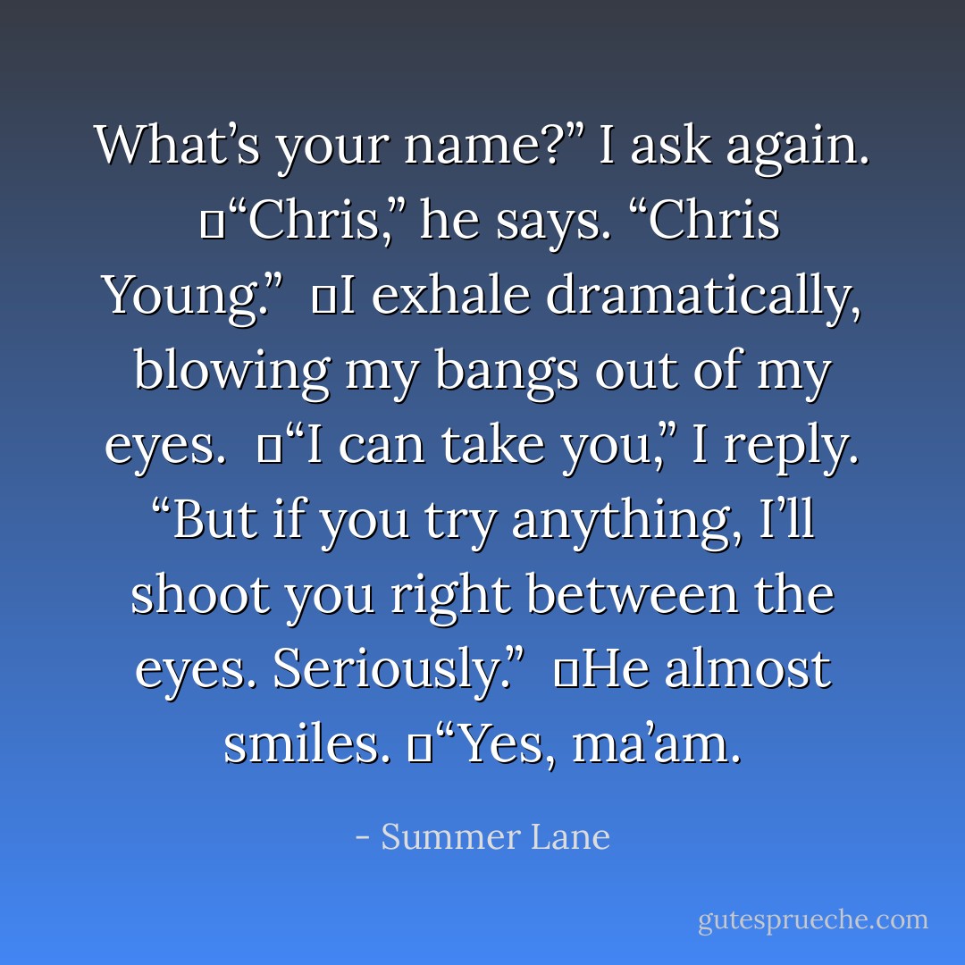 What’s your name?” I ask again. <br />	“Chris,” he says. “Chris Young.” <br />	I exhale dramatically, blowing my bangs out of my eyes. <br />	“I can take you,” I reply. “But if you try anything, I’ll shoot you right between the eyes. Seriously.” <br />	He almost smiles.<br />	“Yes, ma’am. - Summer Lane