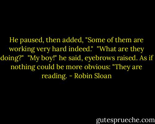 He paused, then added, "Some of them are working very hard indeed."<br /> "What are they doing?"<br /> "My boy!" he said, eyebrows raised. As if nothing could be more obvious: "They are reading. - Robin Sloan