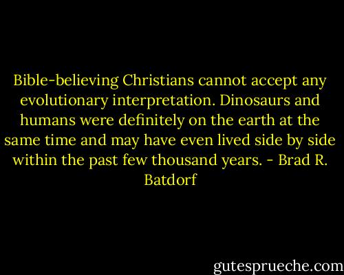 Bible-believing Christians cannot accept any evolutionary interpretation. Dinosaurs and humans were definitely on the earth at the same time and may have even lived side by side within the past few thousand years. - Brad R. Batdorf
