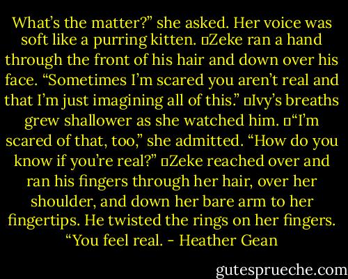 What’s the matter?” she asked. Her voice was soft like a purring kitten.<br />	Zeke ran a hand through the front of his hair and down over his face. “Sometimes I’m scared you aren’t real and that I’m just imagining all of this.”<br />	Ivy’s breaths grew shallower as she watched him.<br />	“I’m scared of that, too,” she admitted. “How do you know if you’re real?”<br />	Zeke reached over and ran his fingers through her hair, over her shoulder, and down her bare arm to her fingertips. He twisted the rings on her fingers. “You feel real. - Heather Gean
