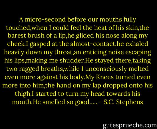 A micro-second before our mouths fully touched,when I could feel the heat of his skin,the barest brush of a lip,he glided his nose along my cheek.I gasped at the almost-contact.he exhaled heavily down my throat,an enticing noise escaping his lips,making me shudder.He stayed there,taking two ragged breaths,while I unconsciously melted even more against his body.My Knees turned even more into him,the hand on my lap dropped onto his thigh.I started to turn my head towards his mouth.He smelled so good..... - S.C. Stephens