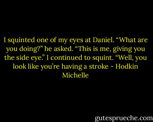 I squinted one of my eyes at Daniel.<br />“What are you doing?” he asked.<br />“This is me, giving you the side eye.” I continued to squint.<br />“Well, you look like you’re having a stroke - Hodkin Michelle