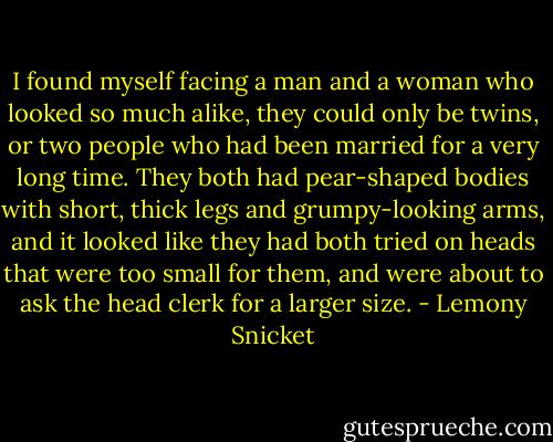 I found myself facing a man and a woman who looked so much alike, they could only be twins, or two people who had been married for a very long time. They both had pear-shaped bodies with short, thick legs and grumpy-looking arms, and it looked like they had both tried on heads that were too small for them, and were about to ask the head clerk for a larger size. - Lemony Snicket