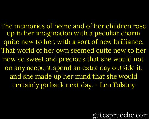 The memories of home and of her children rose up in her imagination with a peculiar charm quite new to her, with a sort of new brilliance. That world of her own seemed quite new to her now so sweet and precious that she would not on any account spend an extra day outside it, and she made up her mind that she would certainly go back next day. - Leo Tolstoy