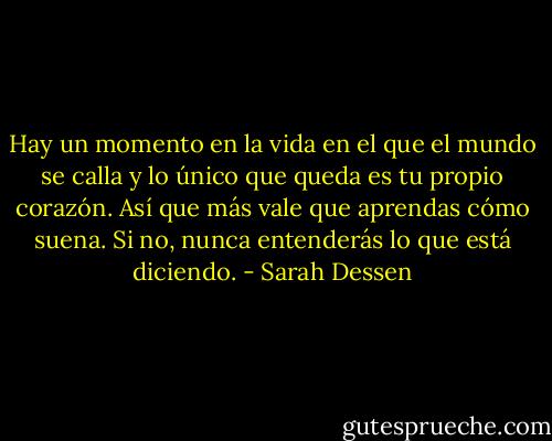 Hay un momento en la vida en el que el mundo se calla y lo único que queda es tu propio corazón. Así que más vale que aprendas cómo suena. Si no, nunca entenderás lo que está diciendo. - Sarah Dessen
