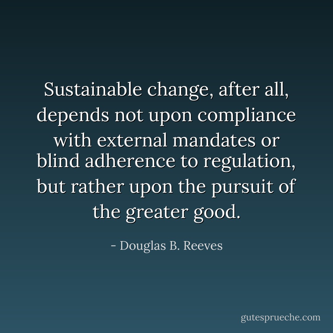 Sustainable change, after all, depends not upon compliance with external mandates or blind adherence to regulation, but rather upon the pursuit of the greater good. - Douglas B. Reeves