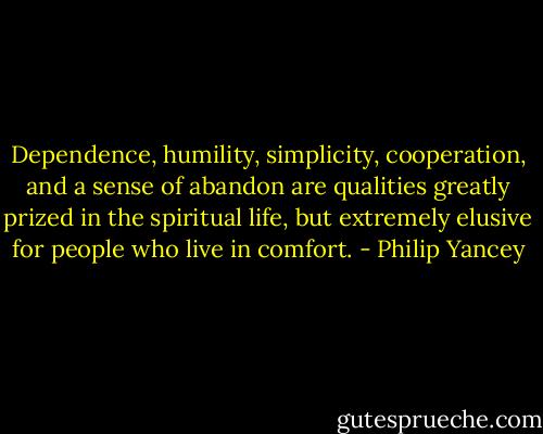 Dependence, humility, simplicity, cooperation, and a sense of abandon are qualities greatly prized in the spiritual life, but extremely elusive for people who live in comfort. - Philip Yancey