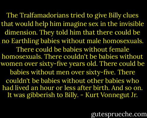 The Tralfamadorians tried to give Billy clues that would help him imagine sex in the invisible dimension. They told him that there could be no Earthling babies without male homosexuals. There could be babies without female homosexuals. There couldn't be babies without women over sixty-five years old. There could be babies without men over sixty-five. There couldn't be babies without other babies who had lived an hour or less after birth. And so on. It was gibberish to Billy. - Kurt Vonnegut Jr.