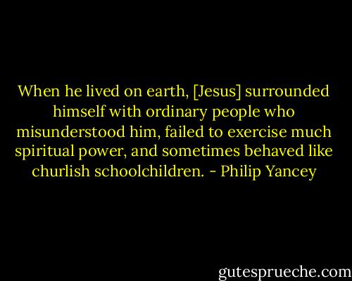 When he lived on earth, [Jesus] surrounded himself with ordinary people who misunderstood him, failed to exercise much spiritual power, and sometimes behaved like churlish schoolchildren. - Philip Yancey