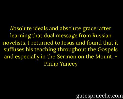 Absolute ideals and absolute grace: after learning that dual message from Russian novelists, I returned to Jesus and found that it suffuses his teaching throughout the Gospels and especially in the Sermon on the Mount. - Philip Yancey