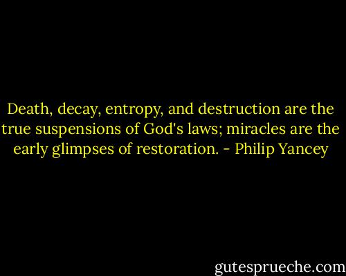 Death, decay, entropy, and destruction are the true suspensions of God's laws; miracles are the early glimpses of restoration. - Philip Yancey