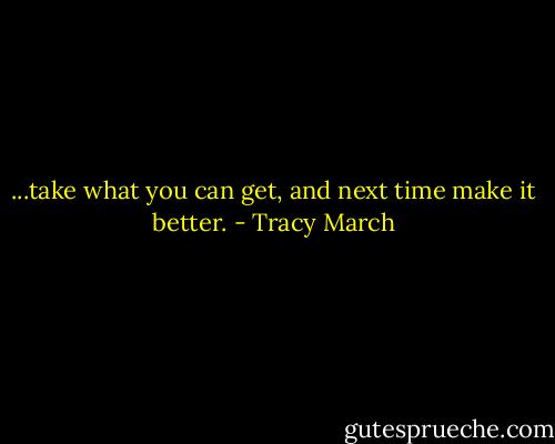 ...take what you can get, and next time make it better. - Tracy March