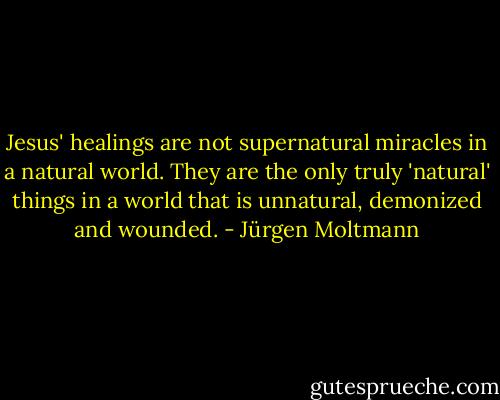 Jesus' healings are not supernatural miracles in a natural world. They are the only truly 'natural' things in a world that is unnatural, demonized and wounded. - Jürgen Moltmann
