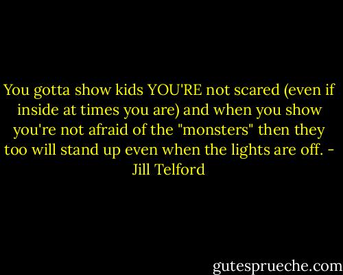 You gotta show kids YOU'RE not scared (even if inside at times you are) and when you show you're not afraid of the "monsters" then they too will stand up even when the lights are off. - Jill Telford