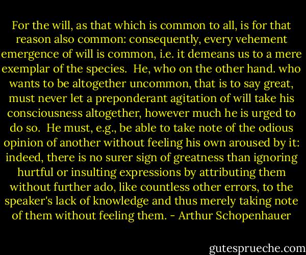 For the will, as that which is common to all, is for that reason also common: consequently, every vehement emergence of will is common, i.e. it demeans us to a mere exemplar of the species.<br /><br />He, who on the other hand. who wants to be altogether uncommon, that is to say great, must never let a preponderant agitation of will take his consciousness altogether, however much he is urged to do so.<br /><br />He must, e.g., be able to take note of the odious opinion of another without feeling his own aroused by it: indeed, there is no surer sign of greatness than ignoring hurtful or insulting expressions by attributing them without further ado, like countless other errors, to the speaker's lack of knowledge and thus merely taking note of them without feeling them. - Arthur Schopenhauer