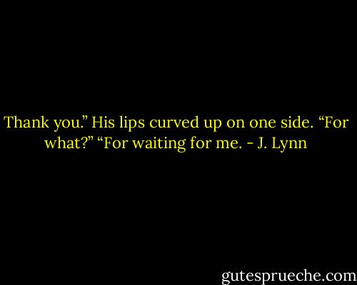 Thank you.”<br />His lips curved up on one side. “For what?”<br />“For waiting for me. - J. Lynn