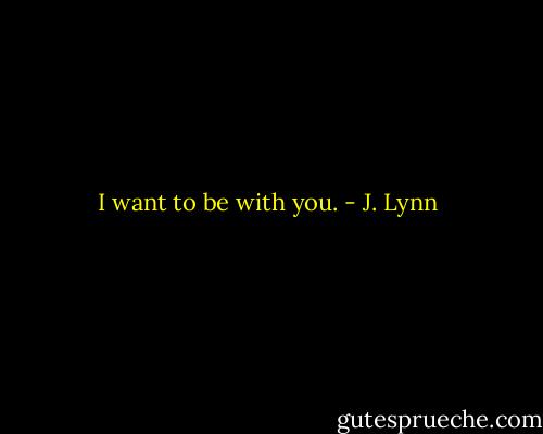 I want to be with you. - J. Lynn