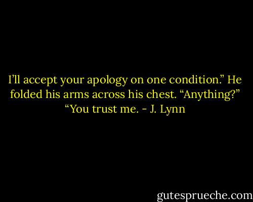 I’ll accept your apology on one condition.” He folded his arms across his chest.<br />“Anything?”<br />“You trust me. - J. Lynn