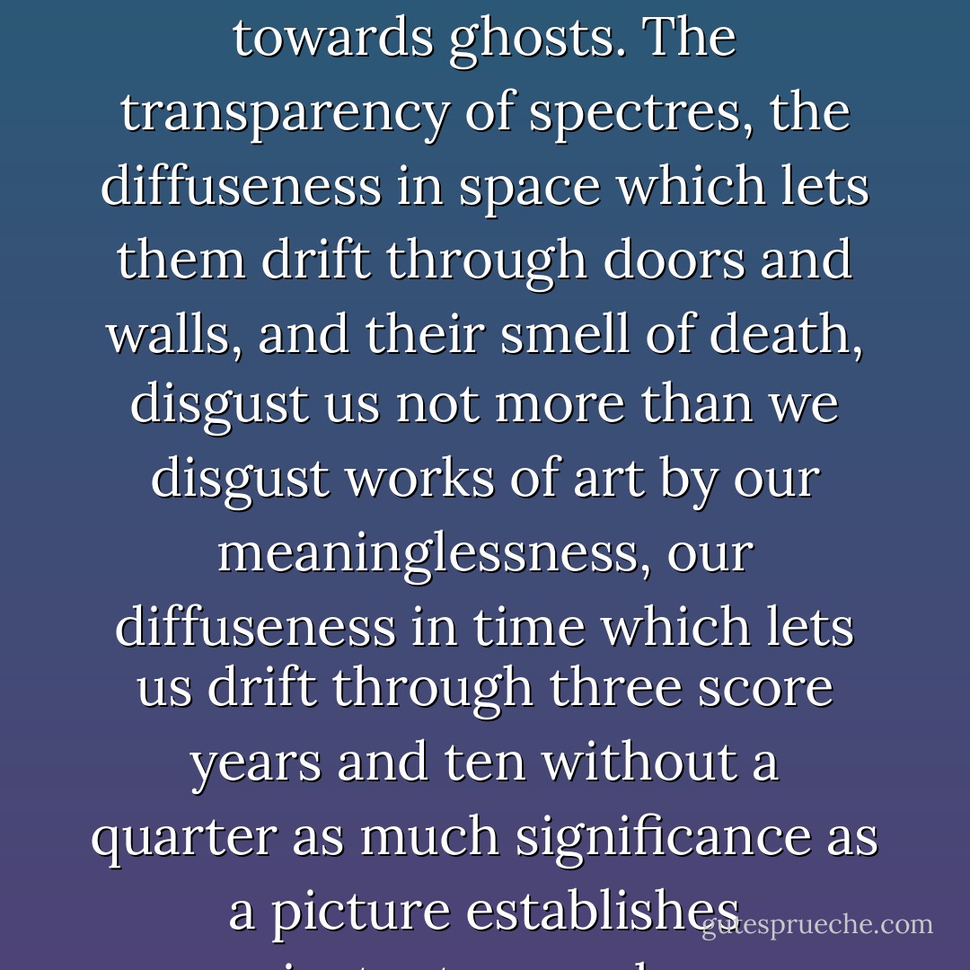 works of art feel towards human beings exactly as we do towards ghosts. The transparency of spectres, the diffuseness in space which lets them drift through doors and walls, and their smell of death, disgust us not more than we disgust works of art by our meaninglessness, our diffuseness in time which lets us drift through three score years and ten without a quarter as much significance as a picture establishes instantaneously. - Rebecca West