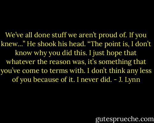 We’ve all done stuff we aren’t proud of. If you knew…” He shook his head. “The point<br />is, I don’t know why you did this. I just hope that whatever the reason was, it’s something that you’ve come to terms with. I don’t think any less of you because of it. I never did. - J. Lynn