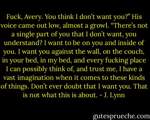 Fuck, Avery. You think I don’t want you?” His voice came out low, almost a growl. “There’s not a single part of you that I don’t want, you understand? I want to be on you and inside of you. I want you against the wall, on the couch, in your bed, in my bed, and every fucking place I can possibly think of, and trust me, I have a vast imagination when it comes to these kinds of things. Don’t ever doubt that I want you. That is not what this is about. - J. Lynn
