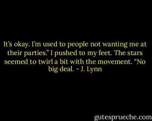It’s okay. I’m used to people not wanting me at their parties.” I pushed to my feet. The stars seemed to twirl a bit with the movement. “No big<br />deal. - J. Lynn