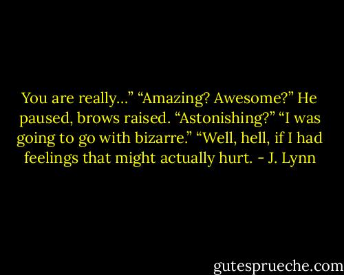 You are really…”<br />“Amazing? Awesome?” He paused, brows raised. “Astonishing?”<br />“I was going to go with bizarre.”<br />“Well, hell, if I had feelings that might actually hurt. - J. Lynn