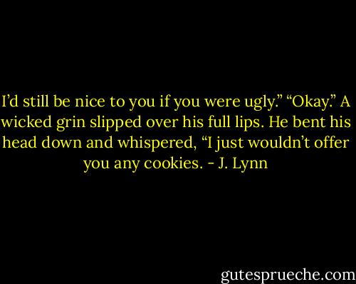 I’d still be nice to you if you were ugly.”<br />“Okay.”<br />A wicked grin slipped over his full lips. He bent his head down and whispered, “I just wouldn’t offer you any cookies. - J. Lynn