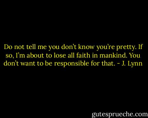 Do not tell me you don’t know you’re pretty. If so, I’m<br />about to lose all faith in mankind. You don’t want to be responsible for that. - J. Lynn