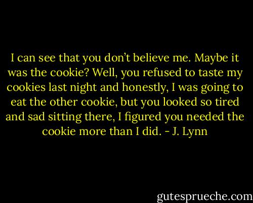 I can see that you don’t believe me. Maybe it was the cookie? Well, you refused to taste my cookies last night and honestly, I was going to eat the other cookie, but you looked so tired and sad sitting there, I figured you needed the cookie more than I did. - J. Lynn