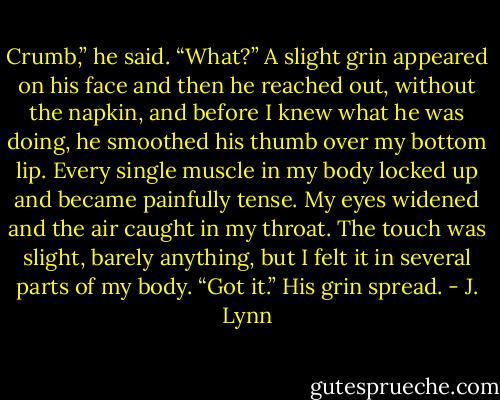 Crumb,” he said.<br />“What?”<br />A slight grin appeared on his face and then he reached out, without the napkin, and before I knew what he was doing, he smoothed his thumb over my bottom lip. Every single muscle in my body locked up and became painfully tense. My eyes widened and the air caught in my throat. The touch was slight, barely anything, but I felt it in several parts of my body.<br />“Got it.” His grin spread. - J. Lynn