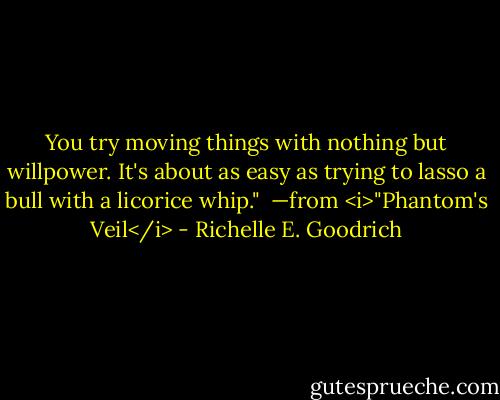 You try moving things with nothing but willpower. It's about as easy as trying to lasso a bull with a licorice whip."<br /><br />—from <i>"Phantom's Veil</i> - Richelle E. Goodrich