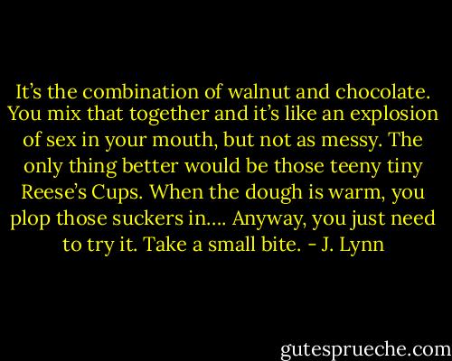 It’s the combination of walnut and chocolate. You mix that together and it’s like an explosion of sex in your mouth, but not as messy. The only thing better would be those teeny tiny Reese’s Cups. When the dough is warm, you plop those suckers in…. Anyway, you just need to try it. Take a small bite. - J. Lynn
