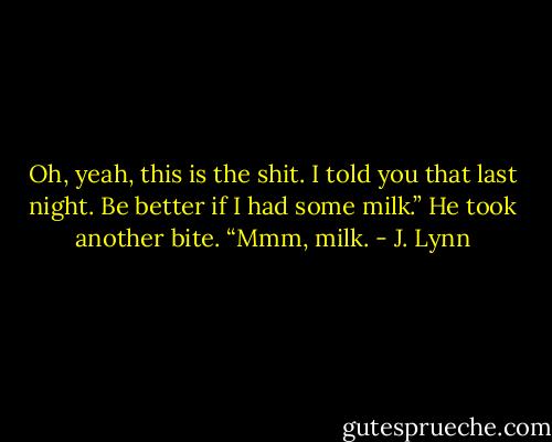 Oh, yeah, this is the shit. I told you that last night. Be better if I had some milk.” He took another bite. “Mmm, milk. - J. Lynn