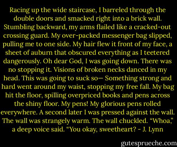Racing up the wide staircase, I barreled through the double doors and smacked right into a brick wall.<br />Stumbling backward, my arms flailed like a cracked-out crossing guard. My over-packed messenger bag slipped, pulling me to one side. My hair<br />flew it front of my face, a sheet of auburn that obscured everything as I teetered dangerously.<br />Oh dear God, I was going down. There was no stopping it. Visions of broken necks danced in my head. This was going to suck so—<br />Something strong and hard went around my waist, stopping my free fall. My bag hit the floor, spilling overpriced books and pens across the shiny<br />floor. My pens! My glorious pens rolled everywhere. A second later I was pressed against the wall.<br />The wall was strangely warm.<br />The wall chuckled.<br />“Whoa,” a deep voice said. “You okay, sweetheart? - J. Lynn