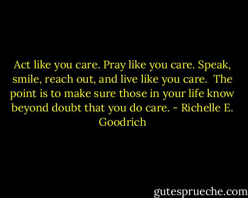 Act like you care. Pray like you care. Speak, smile, reach out, and live like you care.  The point is to make sure those in your life know beyond doubt that you do care. - Richelle E. Goodrich