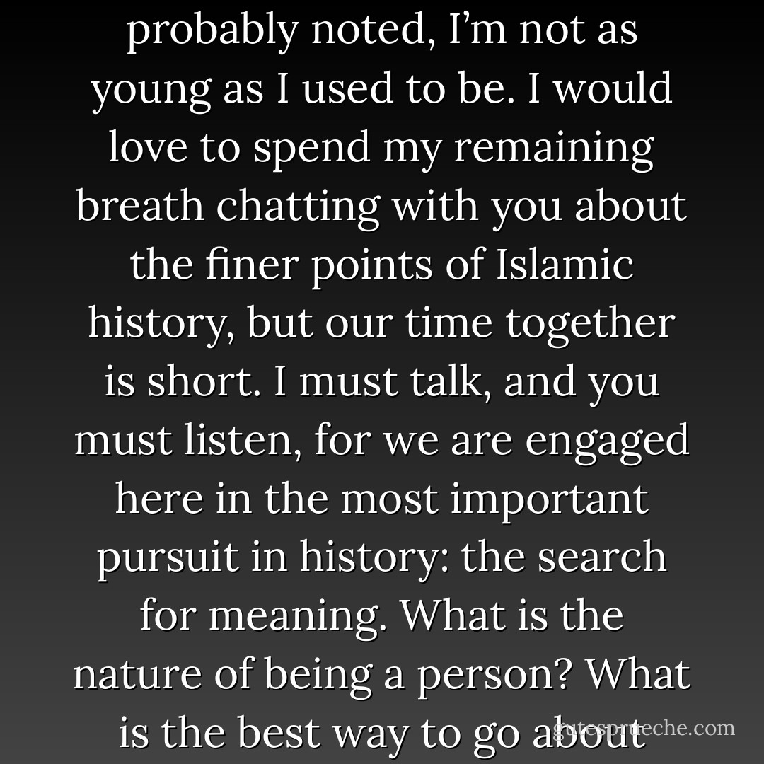 And in my classes, I will talk most of the time, and you will listen most of the time. Because you may be smart, but I’ve been smart longer. I’m sure some of you do not like lecture classes, but as you have probably noted, I’m not as young as I used to be. I would love to spend my remaining breath chatting with you about the finer points of Islamic history, but our time together is short. I must talk, and you must listen, for we are engaged here in the most important pursuit in history: the search for meaning. What is the nature of being a person? What is the best way to go about being a person? How did we come to be, and what will become of us when we are no longer? In short: What are the rules of this game, and how might we best play it? - John Green