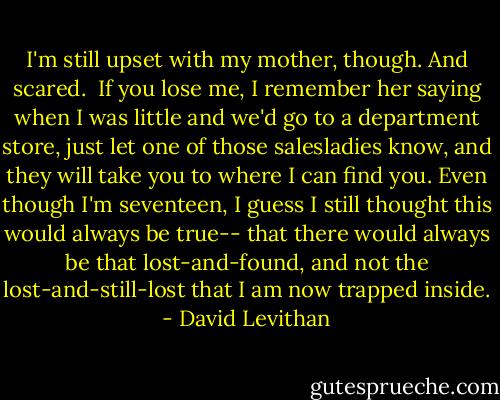 I'm still upset with my mother, though. And scared.<br /><br />If you lose me, I remember her saying when I was little and we'd go to a department store, just let one of those salesladies know, and they will take you to where I can find you. Even though I'm seventeen, I guess I still thought this would always be true-- that there would always be that lost-and-found, and not the lost-and-still-lost that I am now trapped inside. - David Levithan