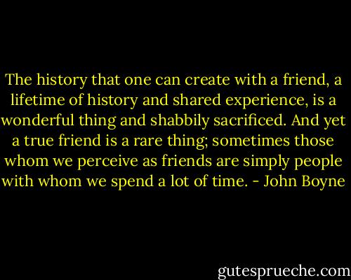 The history that one can create with a friend, a lifetime of history and shared experience, is a wonderful thing and shabbily sacrificed. And yet a true friend is a rare thing; sometimes those whom we perceive as friends are simply people with whom we spend a lot of time. - John Boyne