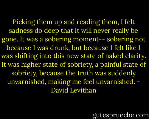 Picking them up and reading them, I felt sadness do deep that it will never really be gone. It was a sobering moment-- sobering not because I was drunk, but because I felt like I was shifting into this new state of naked clarity. It was higher state of sobriety, a painful state of sobriety, because the truth was suddenly unvarnished, making me feel unvarnished. - David Levithan